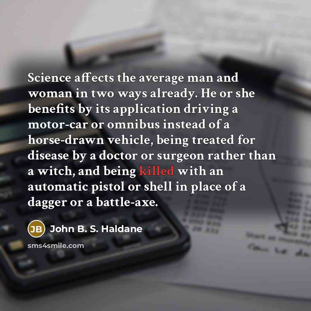“Science affects the average man and woman in two ways already. He or she benefits by its application driving a motor-car or omnibus instead of a horse-drawn vehicle, being treated for disease by a doctor or surgeon rather than a witch, and being killed with an automatic pistol or shell in place of…” quote by John B. S. Haldane