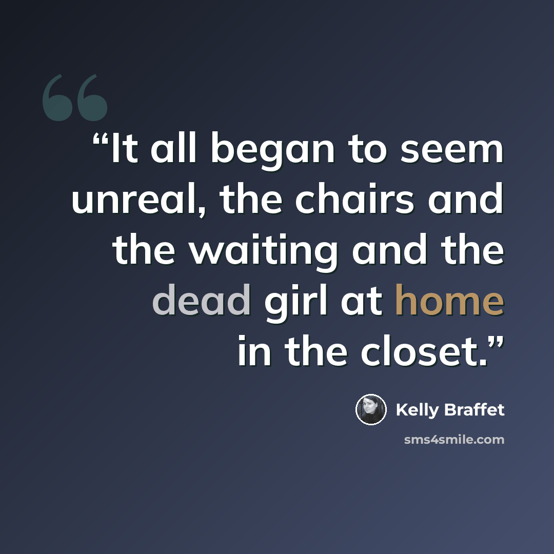 “It all began to seem unreal, the chairs and the waiting and the dead girl at home in the closet.” quote by Kelly Braffet