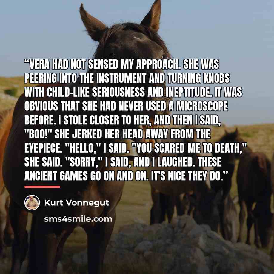 “Vera had not sensed my approach. She was peering into the instrument and turning knobs with child-like seriousness and ineptitude. It was obvious that she had never used a microscope before. I stole closer to her, and then I said, "Boo!" She jerked her head away from the eyepiece. "Hello," I said…” quote by Kurt Vonnegut
