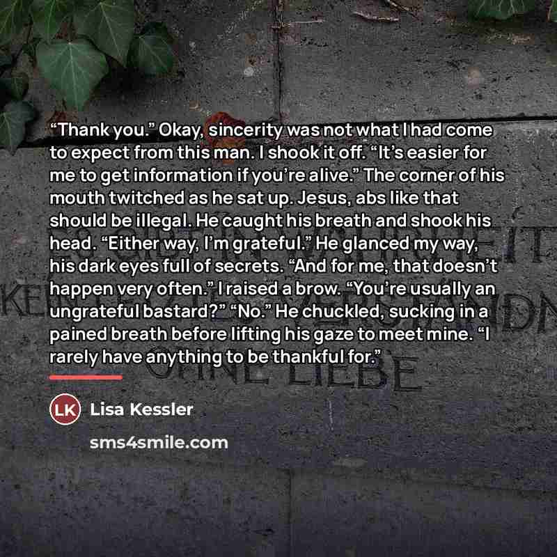 “Thank you.” Okay, sincerity was not what I had come to expect from this man. I shook it off. “It’s easier for me to get information if you’re alive.” The corner of his mouth twitched as he sat up. Jesus, abs like that should be illegal. He caught his breath and shook his head. “Either way, I’m…” quote by Lisa Kessler