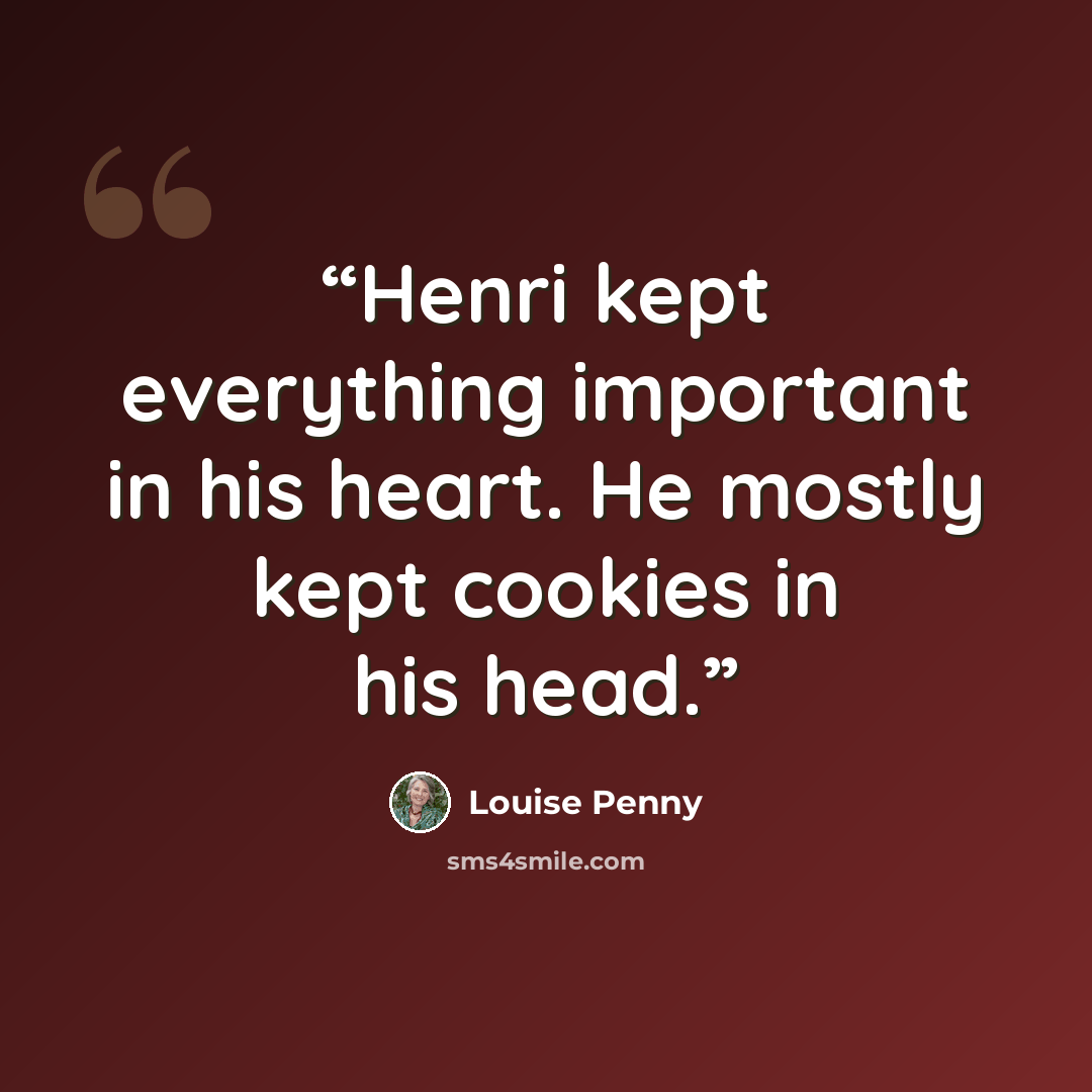 “Henri kept everything important in his heart. He mostly kept cookies in his head.” quote by Louise Penny