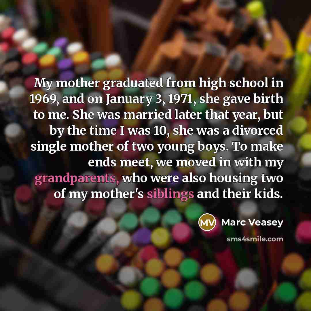 “My mother graduated from high school in 1969, and on January 3, 1971, she gave birth to me. She was married later that year, but by the time I was 10, she was a divorced single mother of two young boys. To make ends meet, we moved in with my grandparents, who were also housing two of my mother's…” quote by Marc Veasey