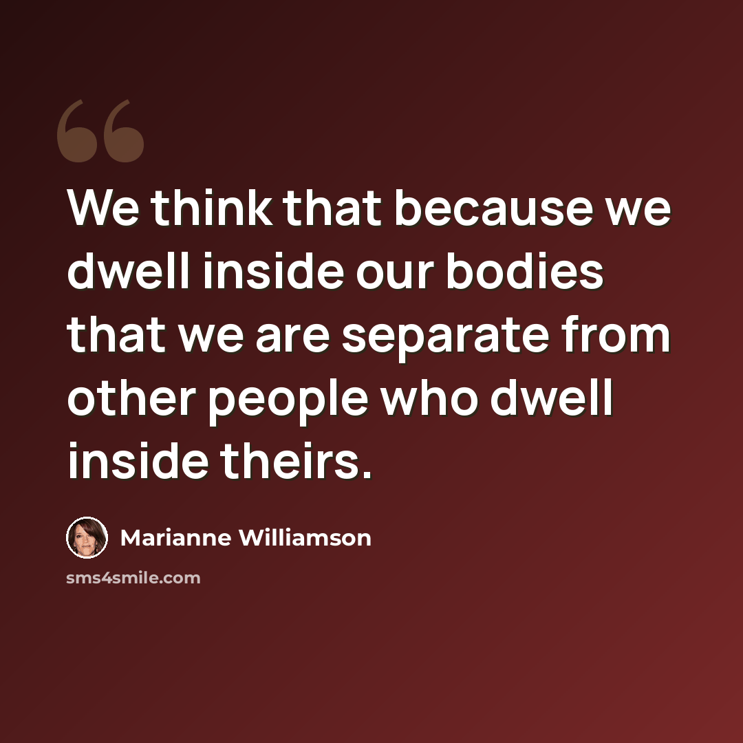 “We think that because we dwell inside our bodies that we are separate from other people who dwell inside theirs.” quote by Marianne Williamson