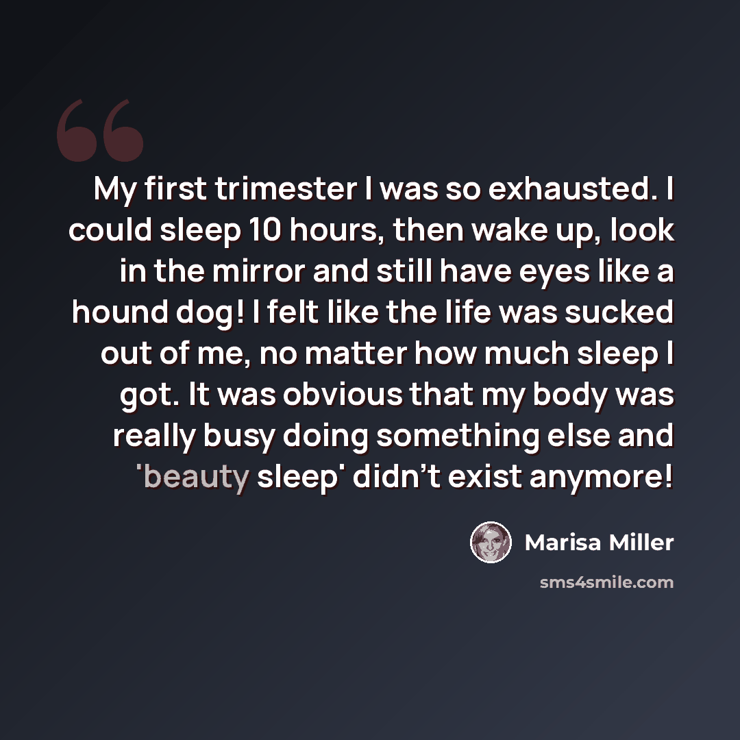 “My first trimester I was so exhausted. I could sleep 10 hours, then wake up, look in the mirror and still have eyes like a hound dog! I felt like the life was sucked out of me, no matter how much sleep I got. It was obvious that my body was really busy doing something else and 'beauty sleep'…” quote by Marisa Miller