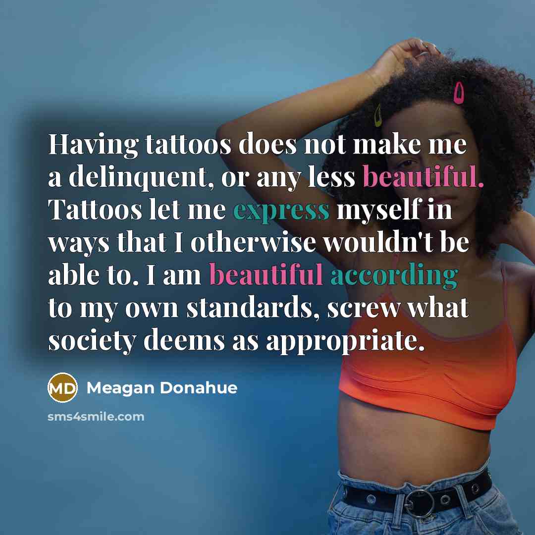 “Having tattoos does not make me a delinquent, or any less beautiful. Tattoos let me express myself in ways that I otherwise wouldn't be able to. I am beautiful according to my own standards, screw what society deems as appropriate.” quote by Meagan Donahue