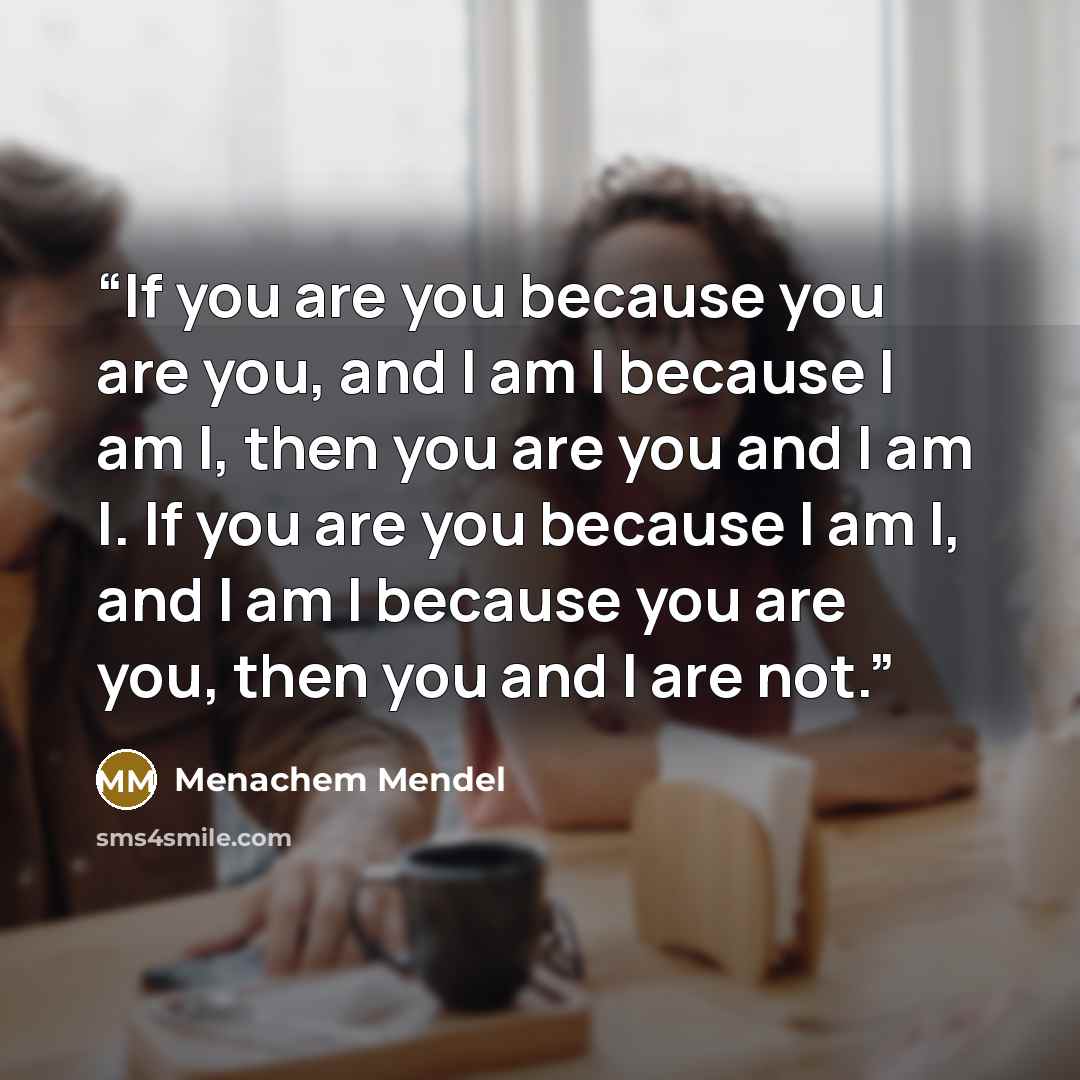 “If you are you because you are you, and I am I because I am I, then you are you and I am I. If you are you because I am I, and I am I because you are you, then you and I are not.” quote by Menachem Mendel