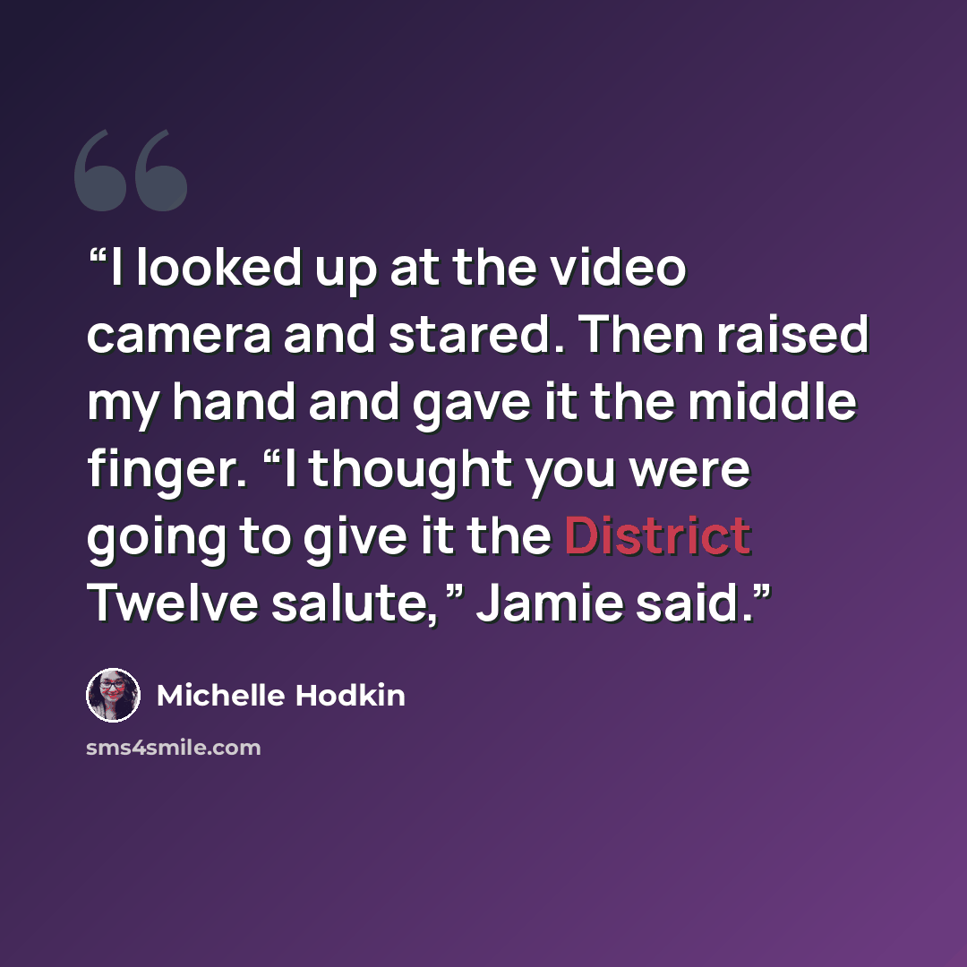 “I looked up at the video camera and stared. Then raised my hand and gave it the middle finger. “I thought you were going to give it the District Twelve salute,” Jamie said.” quote by Michelle Hodkin
