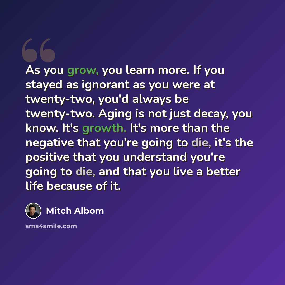 “As you grow, you learn more. If you stayed as ignorant as you were at twenty-two, you'd always be twenty-two. Aging is not just decay, you know. It's growth. It's more than the negative that you're going to die, it's the positive that you understand you're going to die, and that you live a better…” quote by Mitch Albom