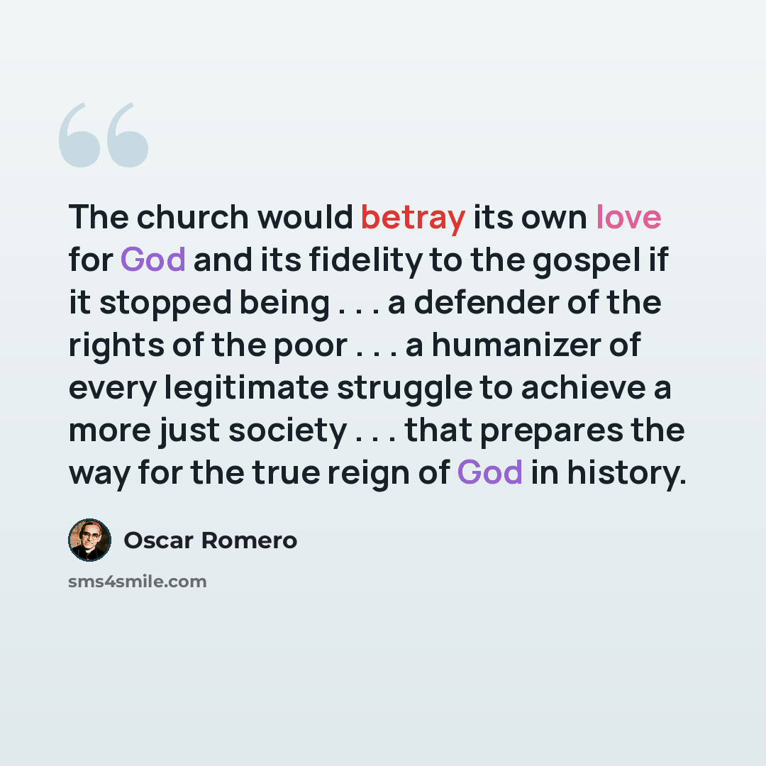“The church would betray its own love for God and its fidelity to the gospel if it stopped being . . . a defender of the rights of the poor . . . a humanizer of every legitimate struggle to achieve a more just society . . . that prepares the way for the true reign of God in history.” quote by Oscar Romero