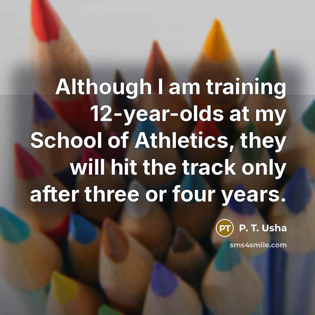 “Although I am training 12-year-olds at my School of Athletics, they will hit the track only after three or four years.” quote by P. T. Usha