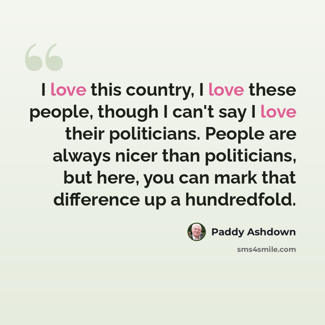 “I love this country, I love these people, though I can't say I love their politicians. People are always nicer than politicians, but here, you can mark that difference up a hundredfold.” quote by Paddy Ashdown