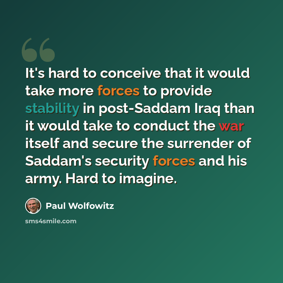 “It's hard to conceive that it would take more forces to provide stability in post-Saddam Iraq than it would take to conduct the war itself and secure the surrender of Saddam's security forces and his army. Hard to imagine.” quote by Paul Wolfowitz