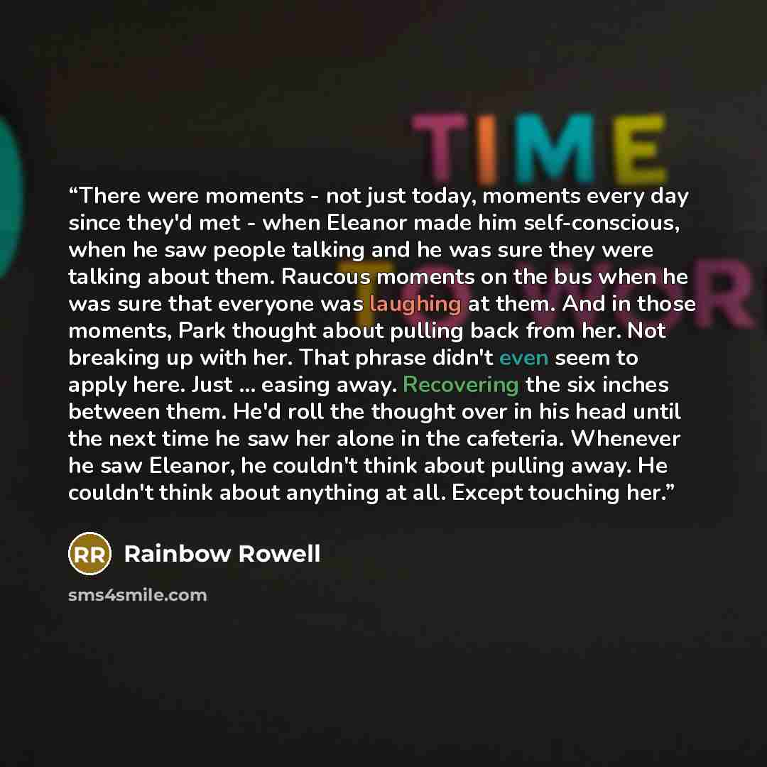 “There were moments - not just today, moments every day since they'd met - when Eleanor made him self-conscious, when he saw people talking and he was sure they were talking about them. Raucous moments on the bus when he was sure that everyone was laughing at them. And in those moments, Park…” quote by Rainbow Rowell