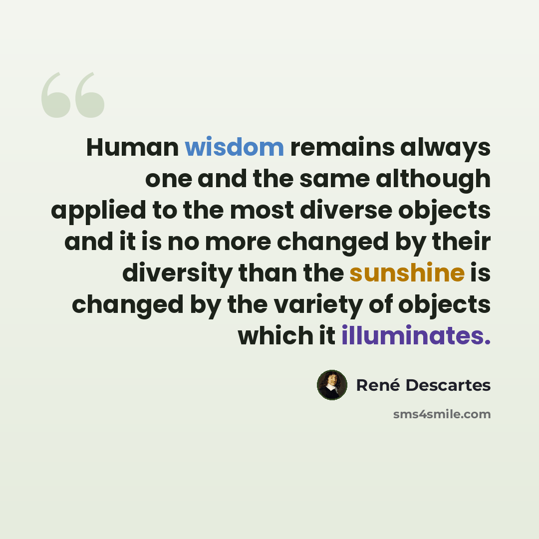 “Human wisdom remains always one and the same although applied to the most diverse objects and it is no more changed by their diversity than the sunshine is changed by the variety of objects which it illuminates.” quote by Rene Descartes