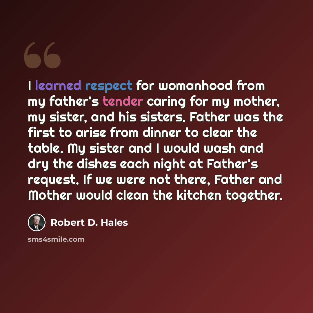 “I learned respect for womanhood from my father's tender caring for my mother, my sister, and his sisters. Father was the first to arise from dinner to clear the table. My sister and I would wash and dry the dishes each night at Father's request. If we were not there, Father and Mother would clean…” quote by Robert D. Hales