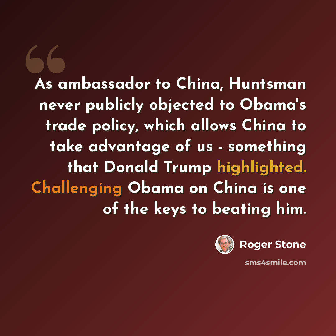 “As ambassador to China, Huntsman never publicly objected to Obama's trade policy, which allows China to take advantage of us - something that Donald Trump highlighted. Challenging Obama on China is one of the keys to beating him.” quote by Roger Stone