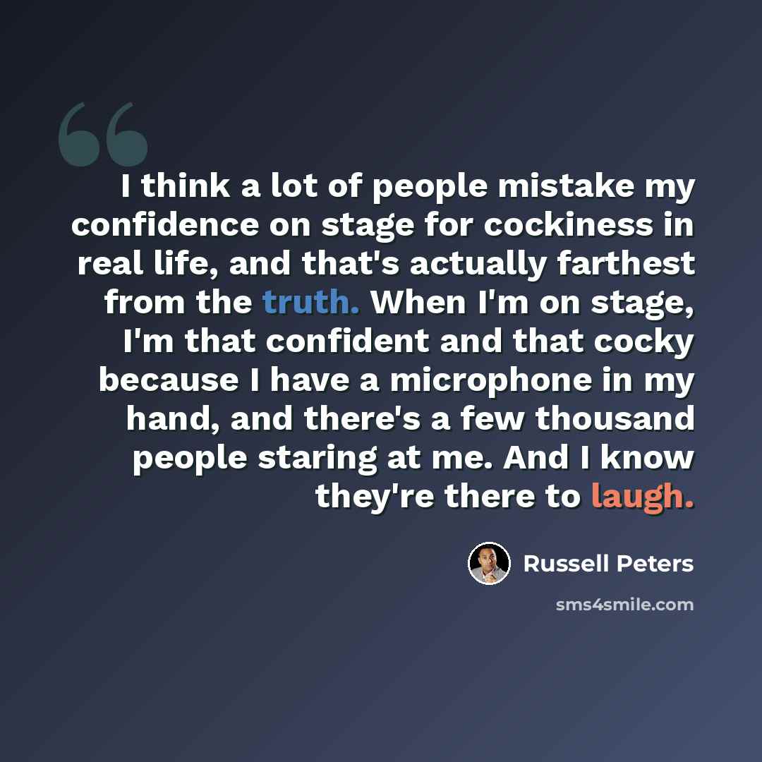 “I think a lot of people mistake my confidence on stage for cockiness in real life, and that's actually farthest from the truth. When I'm on stage, I'm that confident and that cocky because I have a microphone in my hand, and there's a few thousand people staring at me. And I know they're there to…” quote by Russell Peters