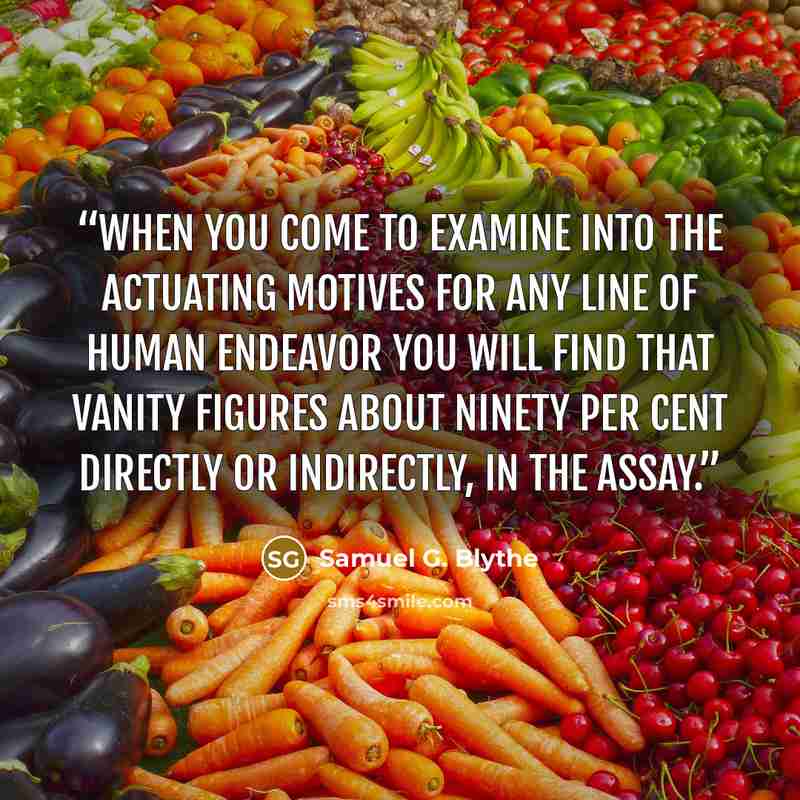 “When you come to examine into the actuating motives for any line of human endeavor you will find that vanity figures about ninety per cent directly or indirectly, in the assay.” quote by Samuel G. Blythe