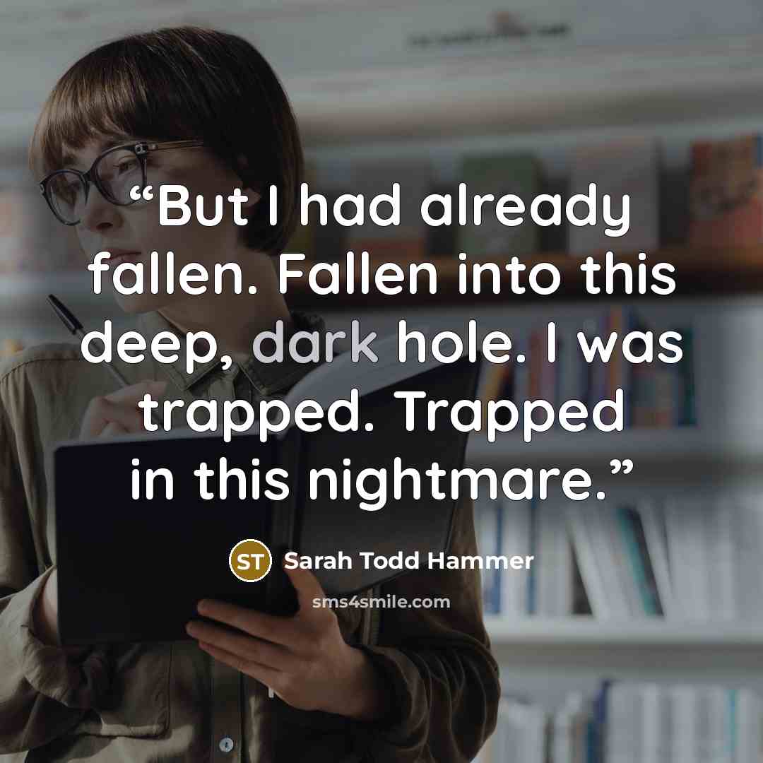 “But I had already fallen. Fallen into this deep, dark hole. I was trapped. Trapped in this nightmare.” quote by Sarah Todd Hammer