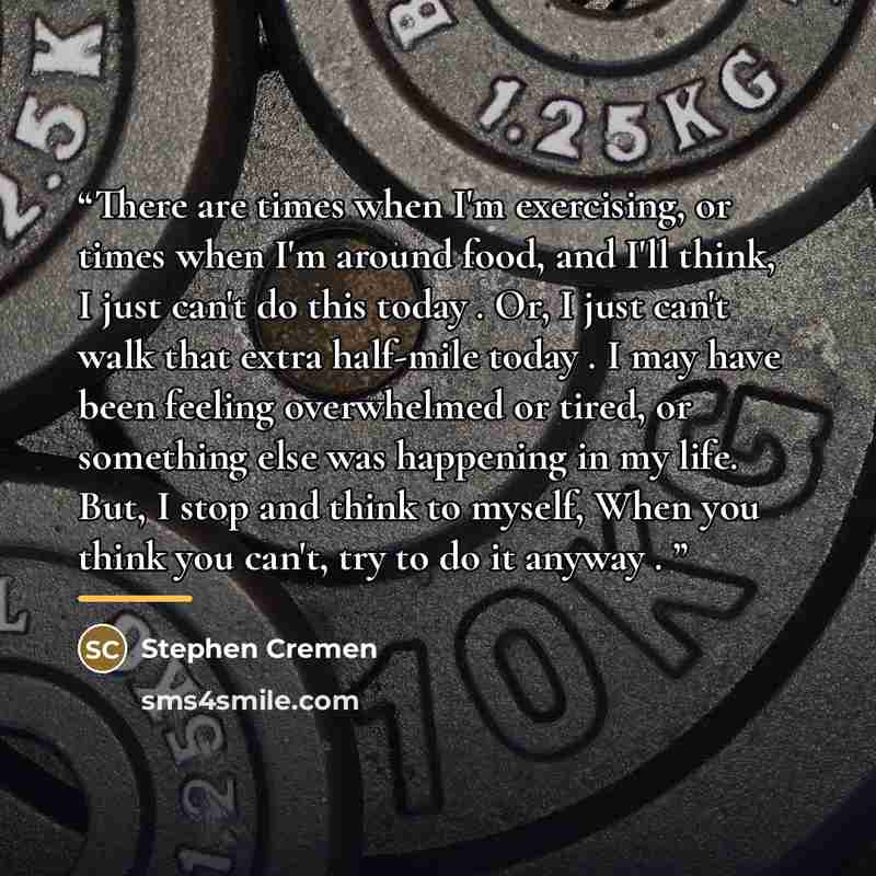 “There are times when I'm exercising, or times when I'm around food, and I'll think, I just can't do this today . Or, I just can't walk that extra half-mile today . I may have been feeling overwhelmed or tired, or something else was happening in my life. But, I stop and think to myself, When you…” quote by Stephen Cremen