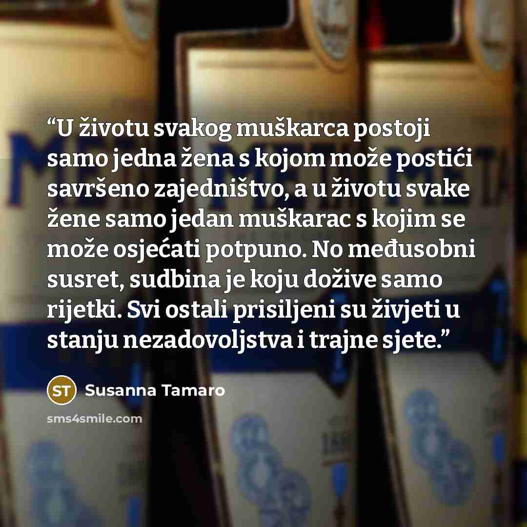 “U životu svakog muškarca postoji samo jedna žena s kojom može postići savršeno zajedništvo, a u životu svake žene samo jedan muškarac s kojim se može osjećati potpuno. No međusobni susret, sudbina je koju dožive samo rijetki. Svi ostali prisiljeni su živjeti u stanju nezadovoljstva i trajne sjete.” quote by Susanna Tamaro