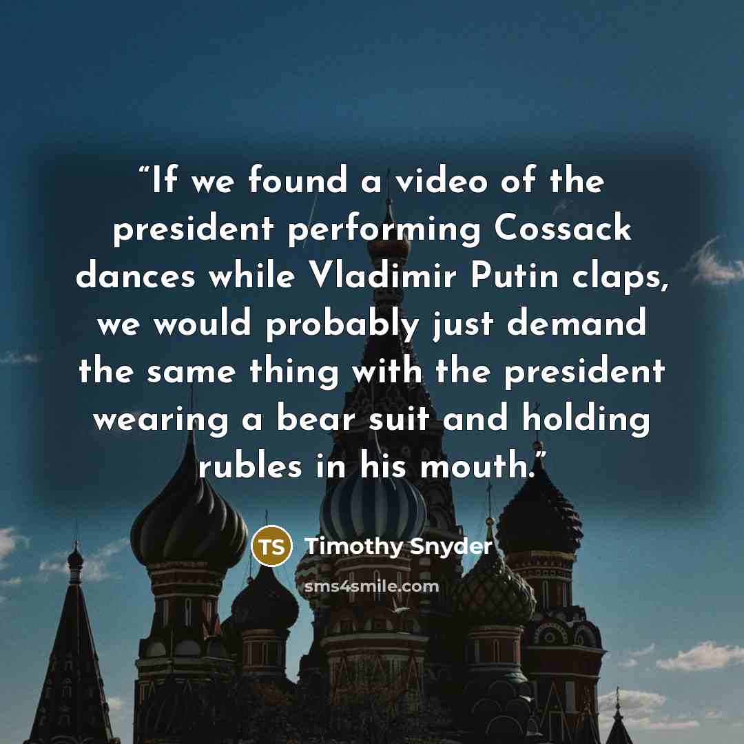 “If we found a video of the president performing Cossack dances while Vladimir Putin claps, we would probably just demand the same thing with the president wearing a bear suit and holding rubles in his mouth.” quote by Timothy Snyder