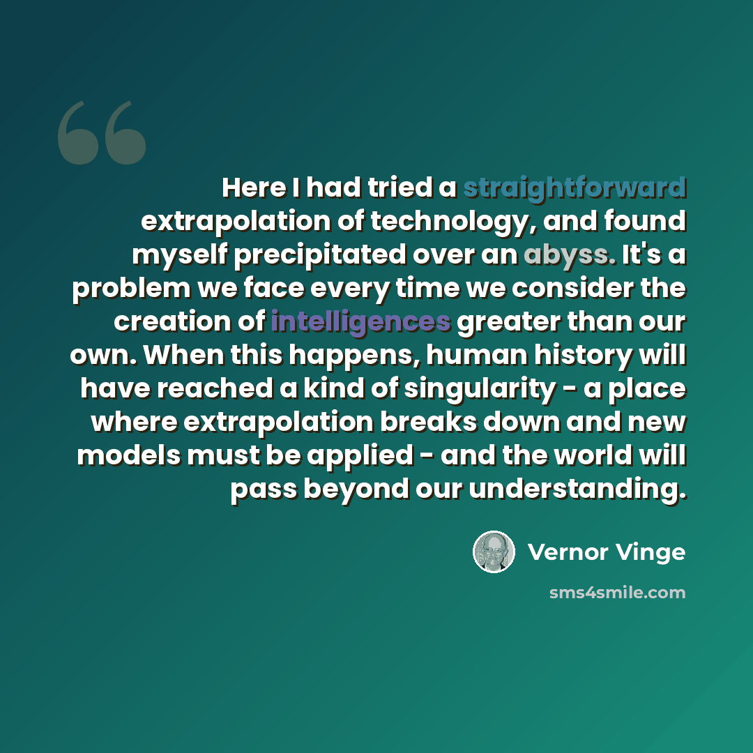“Here I had tried a straightforward extrapolation of technology, and found myself precipitated over an abyss. It's a problem we face every time we consider the creation of intelligences greater than our own. When this happens, human history will have reached a kind of singularity - a place where…” quote by Vernor Vinge