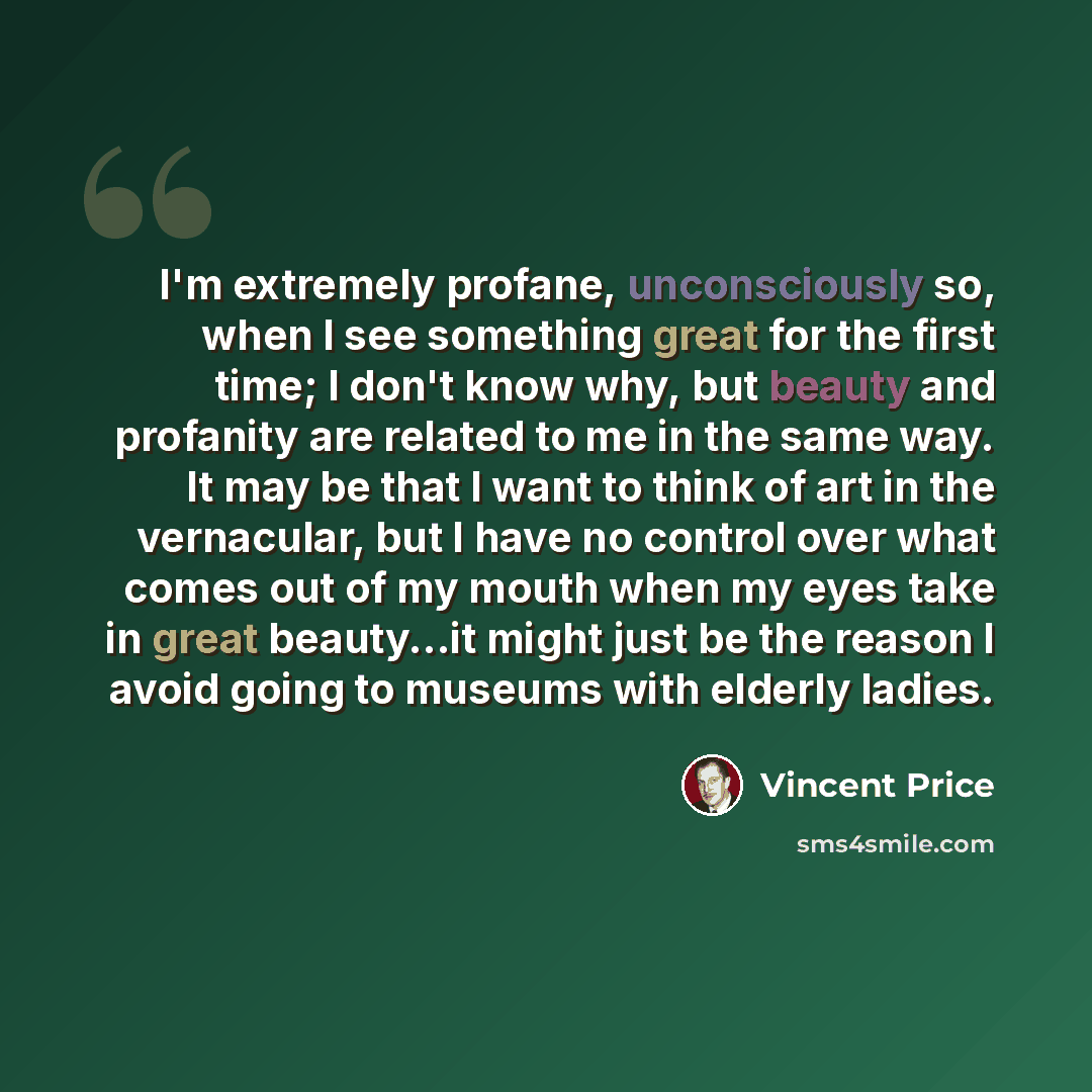 “I'm extremely profane, unconsciously so, when I see something great for the first time; I don't know why, but beauty and profanity are related to me in the same way. It may be that I want to think of art in the vernacular, but I have no control over what comes out of my mouth when my eyes take in…” quote by Vincent Price