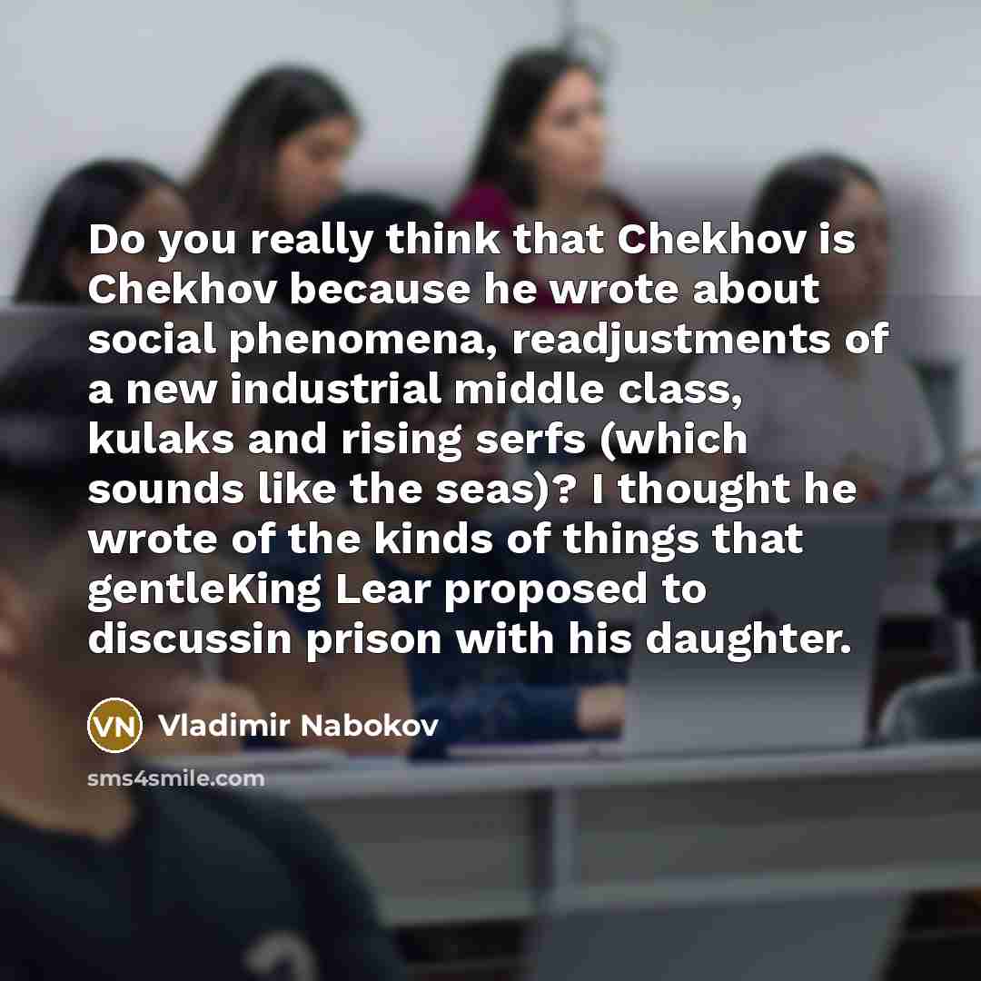 “Do you really think that Chekhov is Chekhov because he wrote about social phenomena, readjustments of a new industrial middle class, kulaks and rising serfs (which sounds like the seas)? I thought he wrote of the kinds of things that gentleKing Lear proposed to discussin prison with his daughter.” quote by Vladimir Nabokov