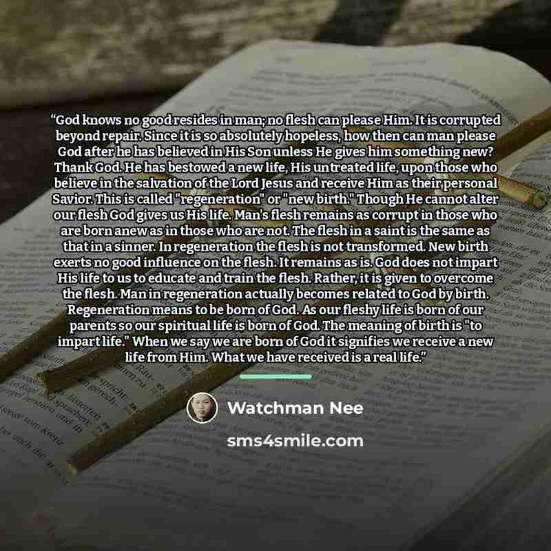 “God knows no good resides in man; no flesh can please Him. It is corrupted beyond repair. Since it is so absolutely hopeless, how then can man please God after he has believed in His Son unless He gives him something new? Thank God. He has bestowed a new life, His untreated life, upon those who…” quote by Watchman Nee