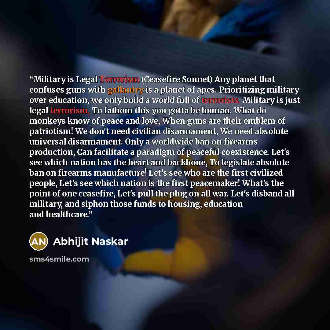 “Military is Legal Terrorism (Ceasefire Sonnet) Any planet that confuses guns with gallantry is a planet of apes. Prioritizing military over education, we only build a world full of terrorists. Military is just legal terrorism, To fathom this you gotta be human. What do monkeys know of peace and…” quote by Abhijit Naskar