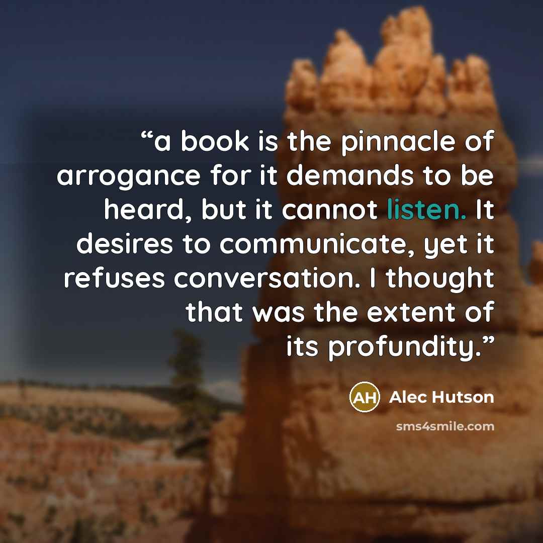 “a book is the pinnacle of arrogance for it demands to be heard, but it cannot listen. It desires to communicate, yet it refuses conversation. I thought that was the extent of its profundity.” quote by Alec Hutson