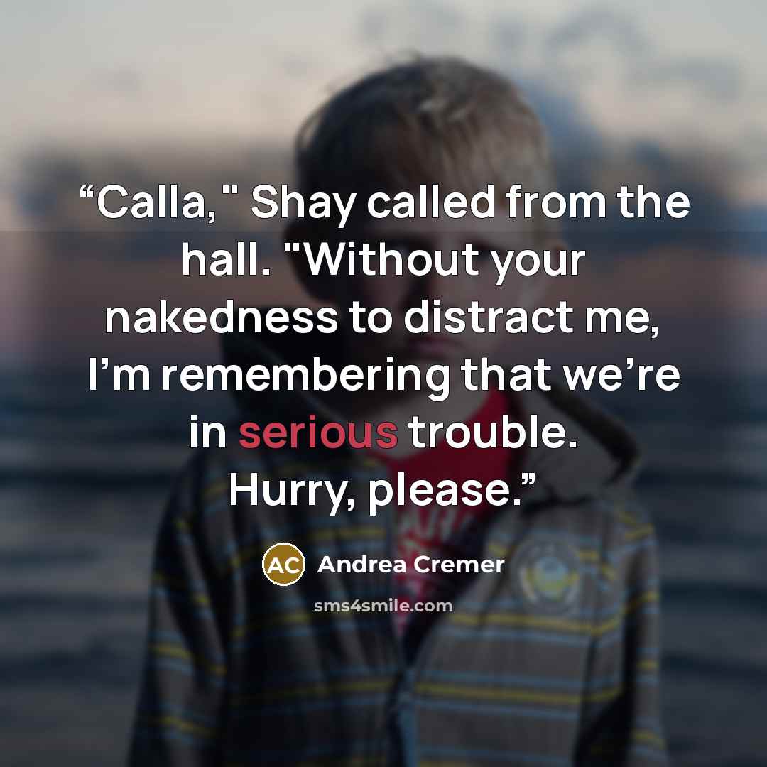 “Calla," Shay called from the hall. "Without your nakedness to distract me, I'm remembering that we're in serious trouble. Hurry, please.” quote by Andrea Cremer