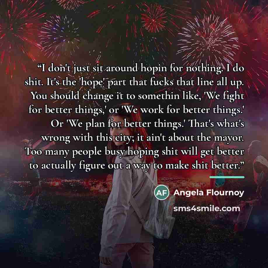 “I don't just sit around hopin for nothing. I do shit. It's the 'hope' part that fucks that line all up. You should change it to somethin like, 'We fight for better things,' or 'We work for better things.' Or 'We plan for better things.' That's what's wrong with this city; it ain't about the mayor…” quote by Angela Flournoy