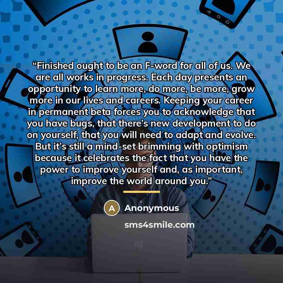 “Finished ought to be an F-word for all of us. We are all works in progress. Each day presents an opportunity to learn more, do more, be more, grow more in our lives and careers. Keeping your career in permanent beta forces you to acknowledge that you have bugs, that there’s new development to do…” quote by Anonymous