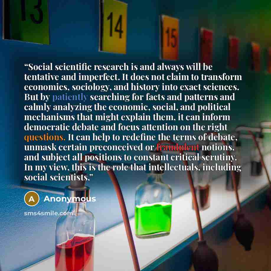 “Social scientific research is and always will be tentative and imperfect. It does not claim to transform economics, sociology, and history into exact sciences. But by patiently searching for facts and patterns and calmly analyzing the economic, social, and political mechanisms that might explain…” quote by Anonymous