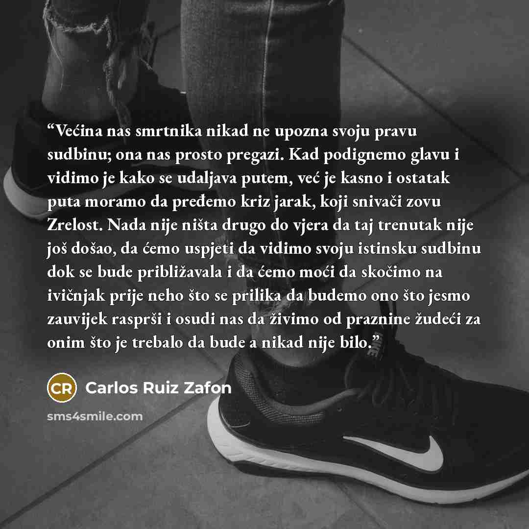 “Većina nas smrtnika nikad ne upozna svoju pravu sudbinu; ona nas prosto pregazi. Kad podignemo glavu i vidimo je kako se udaljava putem, već je kasno i ostatak puta moramo da pređemo kriz jarak, koji snivači zovu Zrelost. Nada nije ništa drugo do vjera da taj trenutak nije još došao, da ćemo…” quote by Carlos Ruiz Zafón