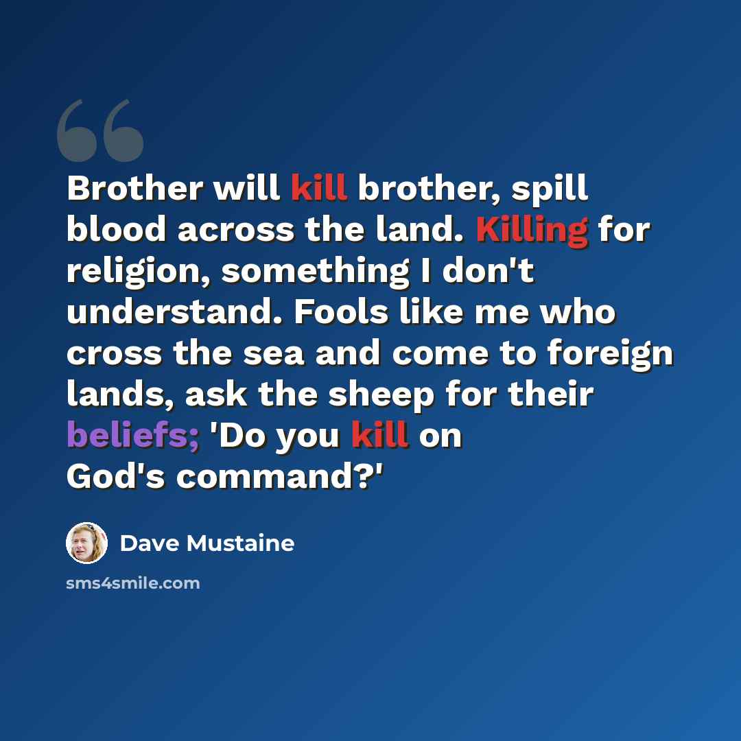 “Brother will kill brother, spill blood across the land. Killing for religion, something I don't understand. Fools like me who cross the sea and come to foreign lands, ask the sheep for their beliefs; 'Do you kill on God's command?'” quote by Dave Mustaine