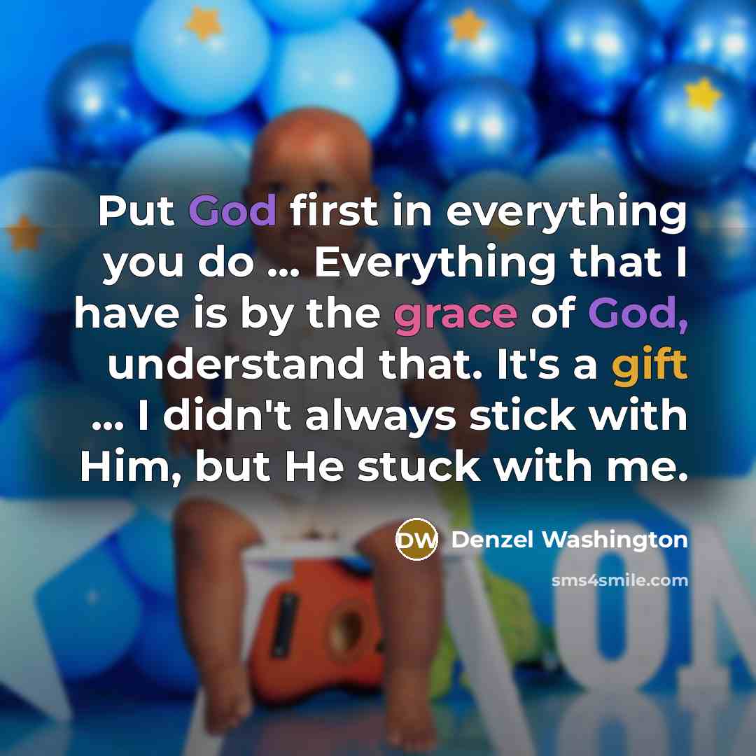 “Put God first in everything you do ... Everything that I have is by the grace of God, understand that. It's a gift ... I didn't always stick with Him, but He stuck with me.” quote by Denzel Washington
