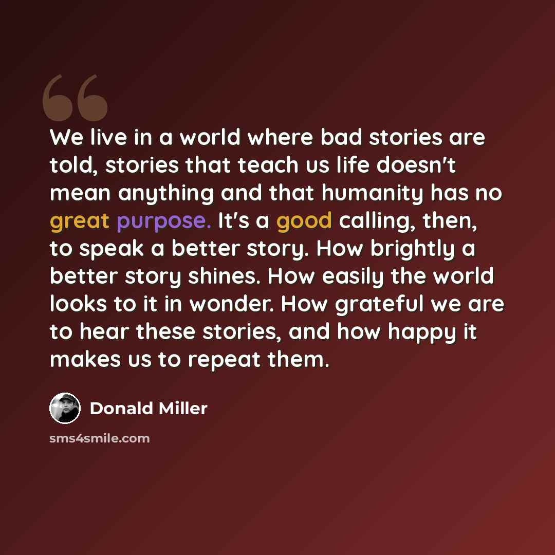 “We live in a world where bad stories are told, stories that teach us life doesn't mean anything and that humanity has no great purpose. It's a good calling, then, to speak a better story. How brightly a better story shines. How easily the world looks to it in wonder. How grateful we are to hear…” quote by Donald Miller
