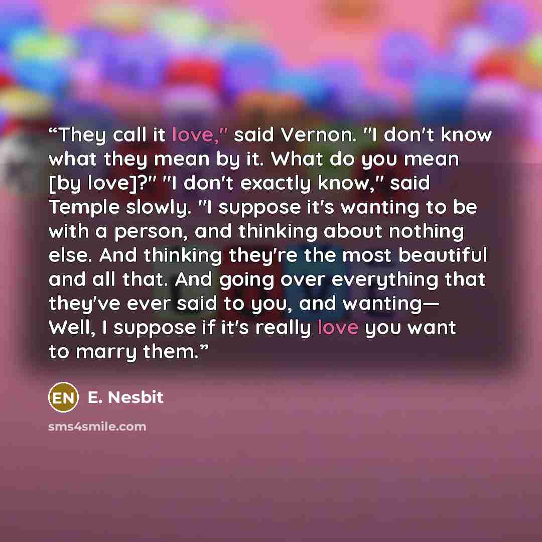 “They call it love," said Vernon. "I don't know what they mean by it. What do you mean [by love]?" "I don't exactly know," said Temple slowly. "I suppose it's wanting to be with a person, and thinking about nothing else. And thinking they're the most beautiful and all that. And going over…” quote by E. Nesbit