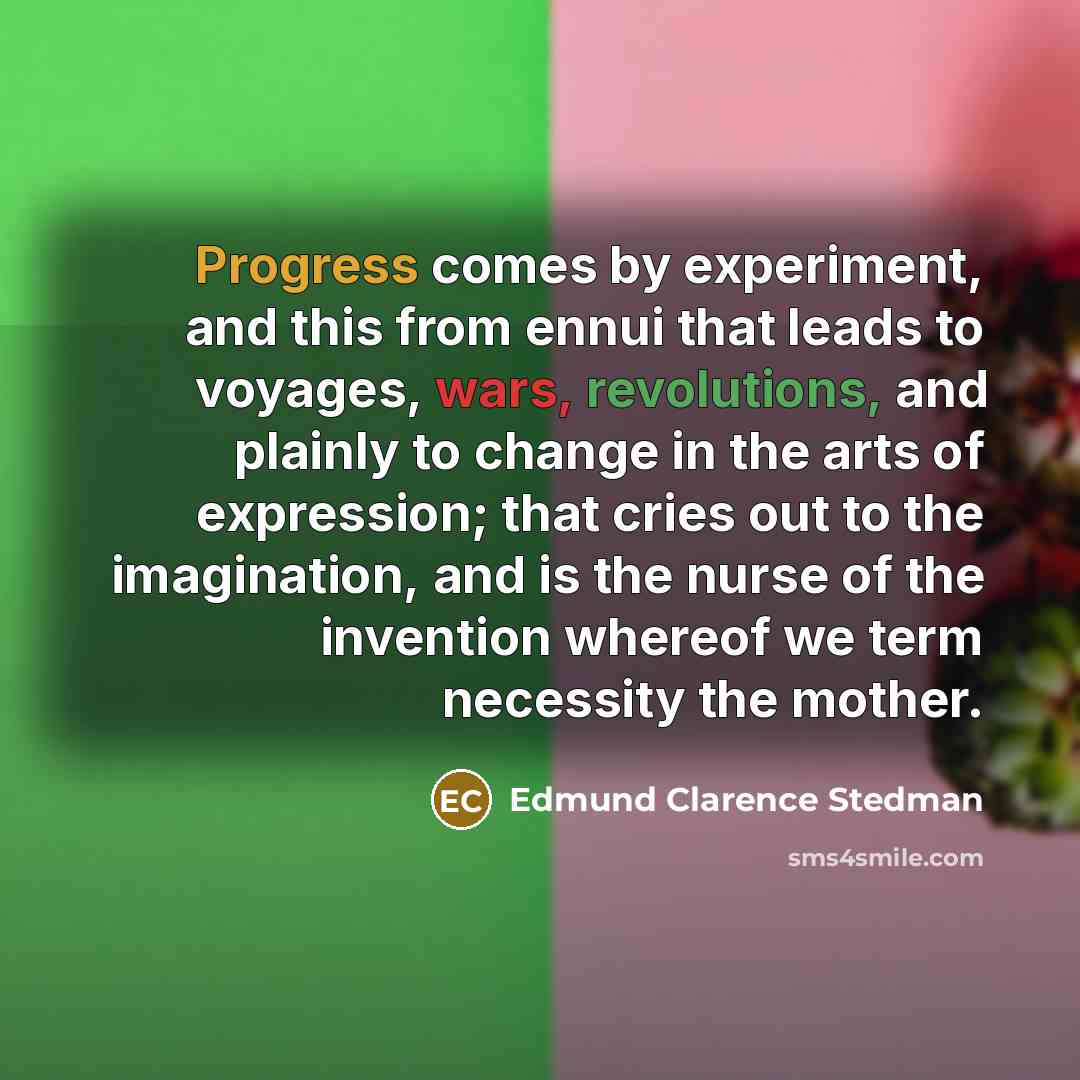 “Progress comes by experiment, and this from ennui that leads to voyages, wars, revolutions, and plainly to change in the arts of expression; that cries out to the imagination, and is the nurse of the invention whereof we term necessity the mother.” quote by Edmund Clarence Stedman