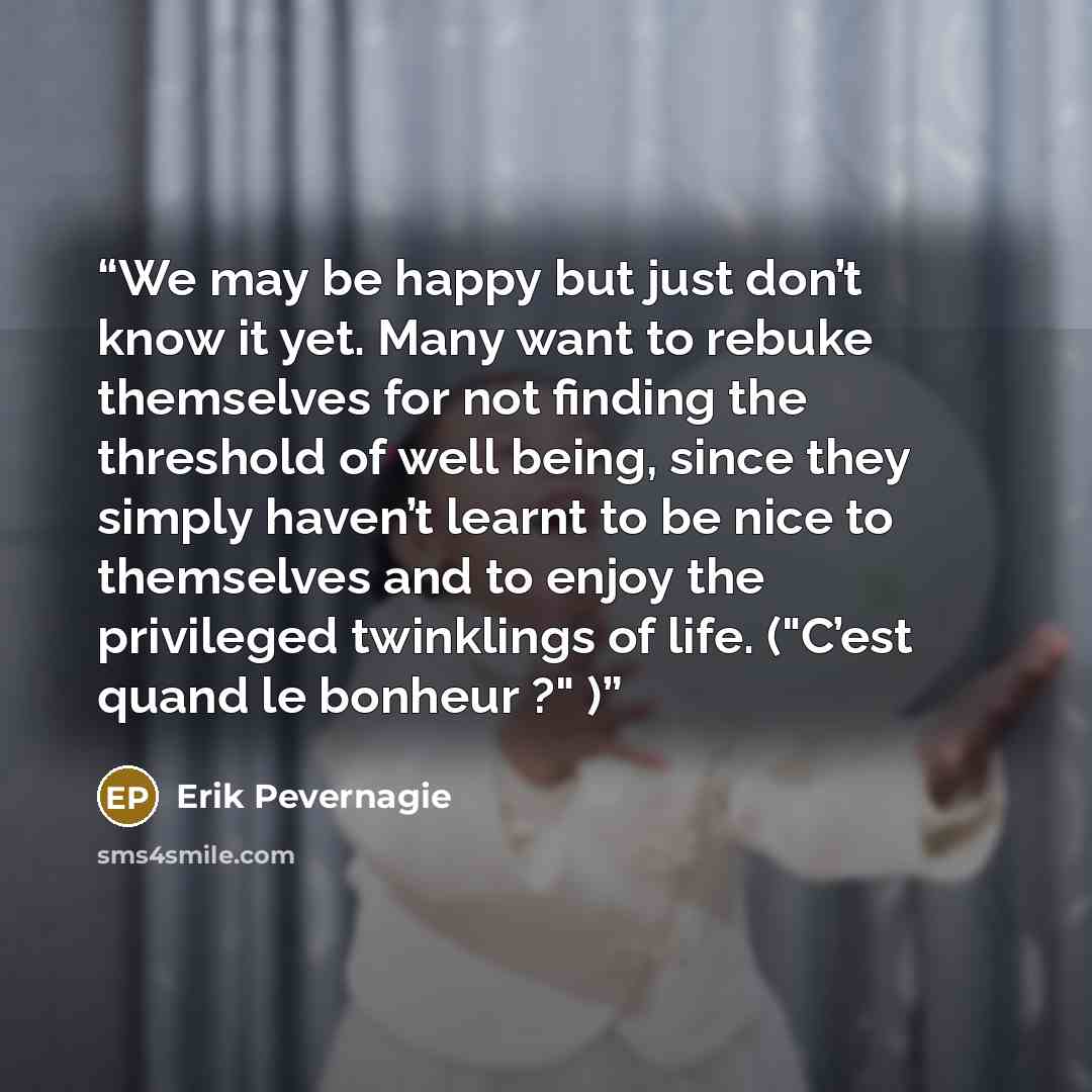 “We may be happy but just don’t know it yet. Many want to rebuke themselves for not finding the threshold of well being, since they simply haven’t learnt to be nice to themselves and to enjoy the privileged twinklings of life. ("C’est quand le bonheur ?" )” quote by Erik Pevernagie