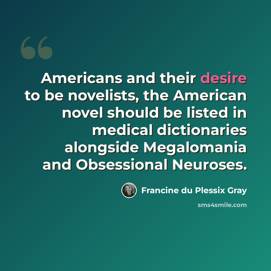 “Americans and their desire to be novelists, the American novel should be listed in medical dictionaries alongside Megalomania and Obsessional Neuroses.” quote by Francine du Plessix Gray