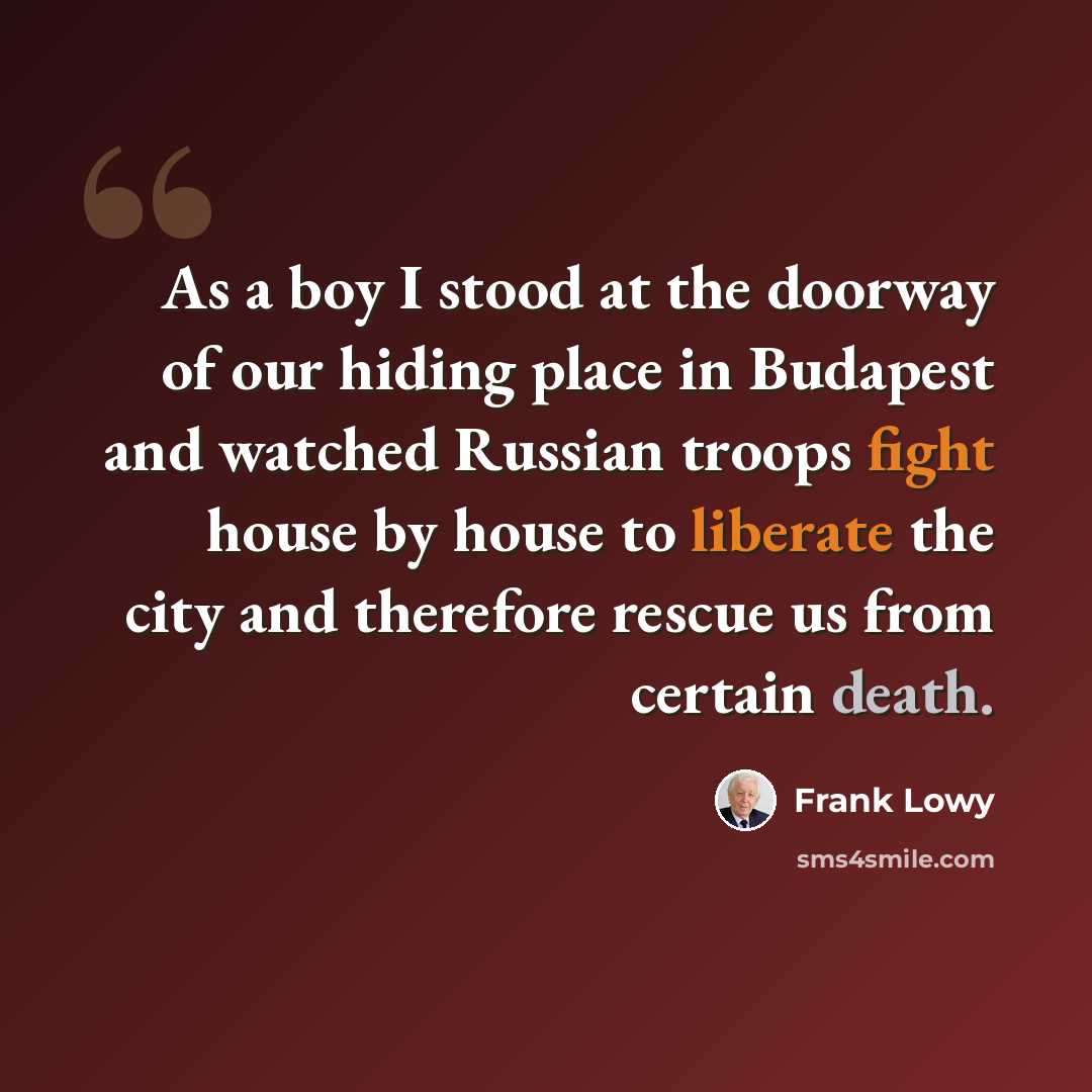 “As a boy I stood at the doorway of our hiding place in Budapest and watched Russian troops fight house by house to liberate the city and therefore rescue us from certain death.” quote by Frank Lowy