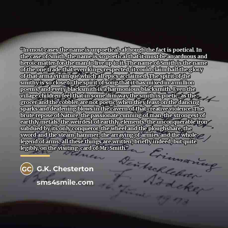 “In most cases the name is unpoetical, although the fact is poetical. In the case of Smith, the name is so poetical that it must be an arduous and heroic matter for the man to live up to it. The name of Smith is the name of the one trade that even kings respected; it could claim half the glory of…” quote by G.K. Chesterton