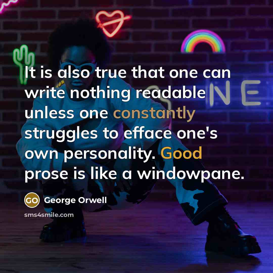 “It is also true that one can write nothing readable unless one constantly struggles to efface one's own personality. Good prose is like a windowpane.” quote by George Orwell