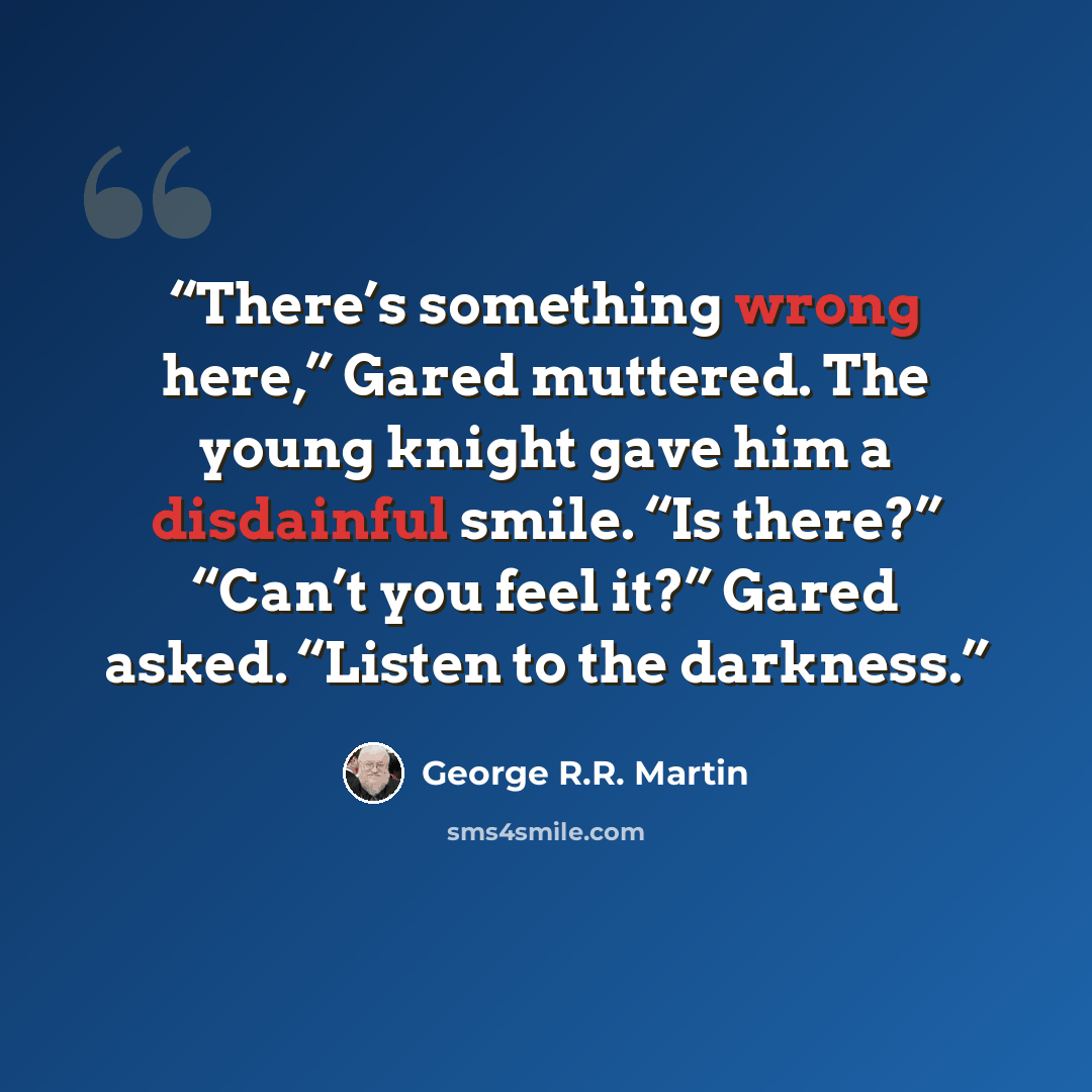“There’s something wrong here,” Gared muttered. The young knight gave him a disdainful smile. “Is there?” “Can’t you feel it?” Gared asked. “Listen to the darkness.” quote by George R.R. Martin