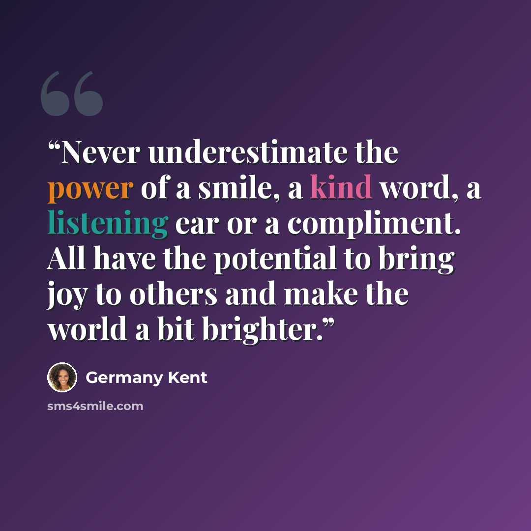 “Never underestimate the power of a smile, a kind word, a listening ear or a compliment. All have the potential to bring joy to others and make the world a bit brighter.” quote by Germany Kent
