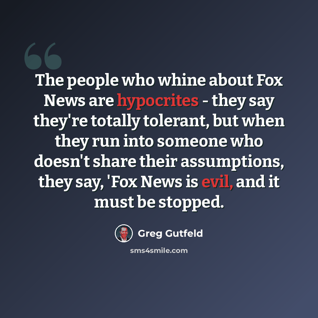 “The people who whine about Fox News are hypocrites - they say they're totally tolerant, but when they run into someone who doesn't share their assumptions, they say, 'Fox News is evil, and it must be stopped.” quote by Greg Gutfeld